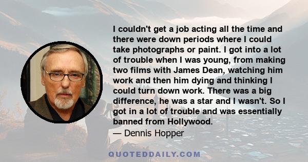 I couldn't get a job acting all the time and there were down periods where I could take photographs or paint. I got into a lot of trouble when I was young, from making two films with James Dean, watching him work and