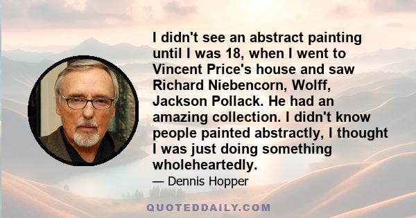 I didn't see an abstract painting until I was 18, when I went to Vincent Price's house and saw Richard Niebencorn, Wolff, Jackson Pollack. He had an amazing collection. I didn't know people painted abstractly, I thought 