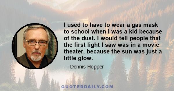 I used to have to wear a gas mask to school when I was a kid because of the dust. I would tell people that the first light I saw was in a movie theater, because the sun was just a little glow.