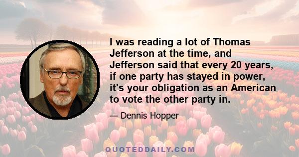 I was reading a lot of Thomas Jefferson at the time, and Jefferson said that every 20 years, if one party has stayed in power, it's your obligation as an American to vote the other party in.