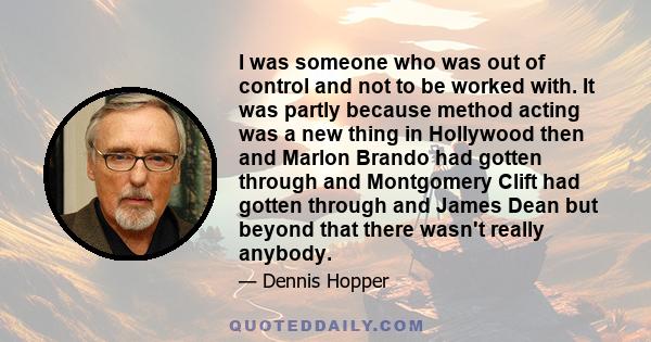 I was someone who was out of control and not to be worked with. It was partly because method acting was a new thing in Hollywood then and Marlon Brando had gotten through and Montgomery Clift had gotten through and