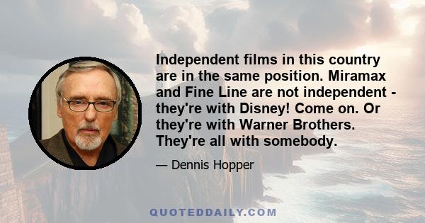 Independent films in this country are in the same position. Miramax and Fine Line are not independent - they're with Disney! Come on. Or they're with Warner Brothers. They're all with somebody.