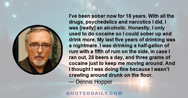 I've been sober now for 18 years. With all the drugs, psychedelics and narcotics I did, I was [really] an alcoholic. Honestly, I only used to do cocaine so I could sober up and drink more. My last five years of drinking 