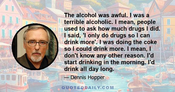 The alcohol was awful. I was a terrible alcoholic. I mean, people used to ask how much drugs I did. I said, 'I only do drugs so I can drink more'. I was doing the coke so I could drink more. I mean, I don't know any