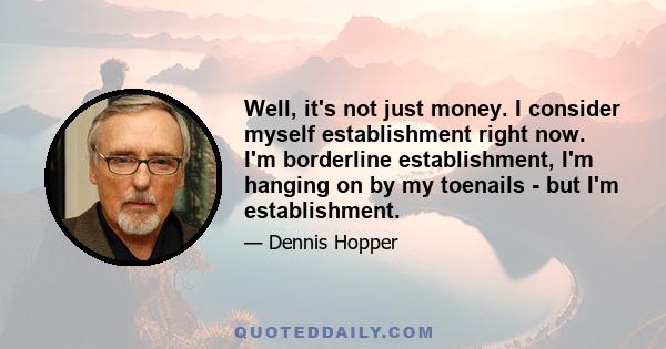 Well, it's not just money. I consider myself establishment right now. I'm borderline establishment, I'm hanging on by my toenails - but I'm establishment.