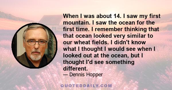 When I was about 14. I saw my first mountain. I saw the ocean for the first time. I remember thinking that that ocean looked very similar to our wheat fields. I didn't know what I thought I would see when I looked out