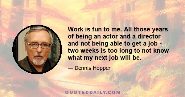 Work is fun to me. All those years of being an actor and a director and not being able to get a job - two weeks is too long to not know what my next job will be.