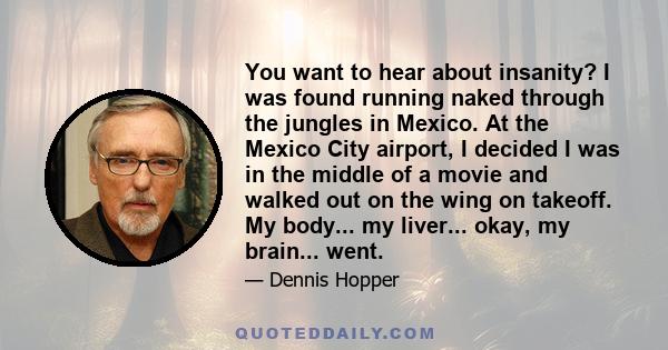 You want to hear about insanity? I was found running naked through the jungles in Mexico. At the Mexico City airport, I decided I was in the middle of a movie and walked out on the wing on takeoff. My body... my