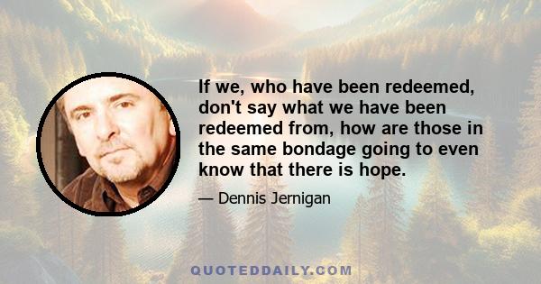 If we, who have been redeemed, don't say what we have been redeemed from, how are those in the same bondage going to even know that there is hope.