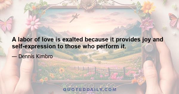 A labor of love is exalted because it provides joy and self-expression to those who perform it.