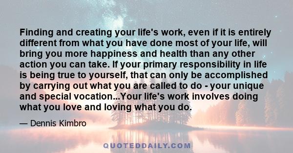 Finding and creating your life's work, even if it is entirely different from what you have done most of your life, will bring you more happiness and health than any other action you can take. If your primary