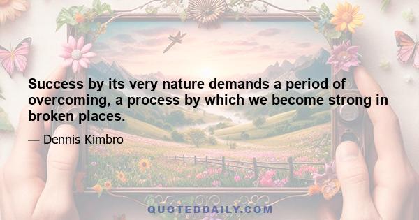 Success by its very nature demands a period of overcoming, a process by which we become strong in broken places.