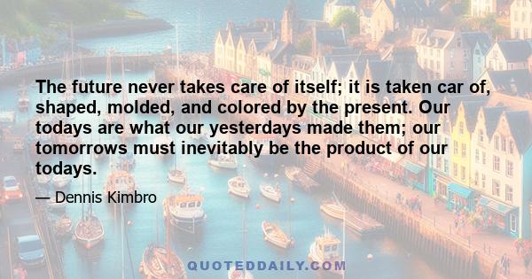 The future never takes care of itself; it is taken car of, shaped, molded, and colored by the present. Our todays are what our yesterdays made them; our tomorrows must inevitably be the product of our todays.