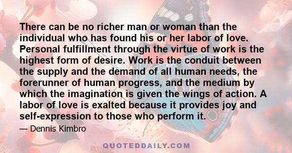 There can be no richer man or woman than the individual who has found his or her labor of love. Personal fulfillment through the virtue of work is the highest form of desire. Work is the conduit between the supply and