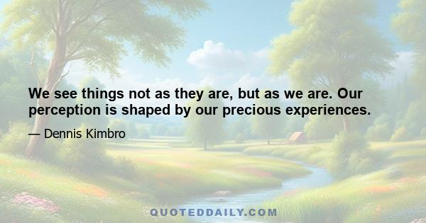 We see things not as they are, but as we are. Our perception is shaped by our precious experiences.