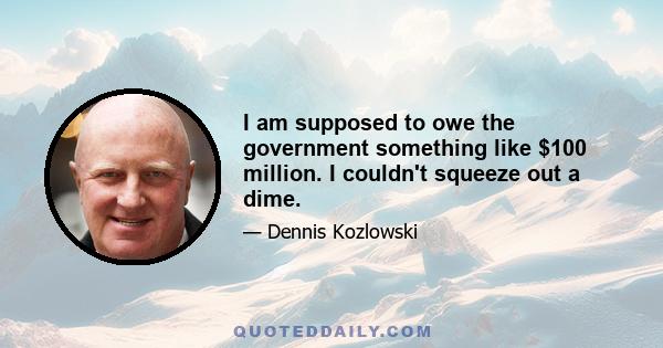 I am supposed to owe the government something like $100 million. I couldn't squeeze out a dime.