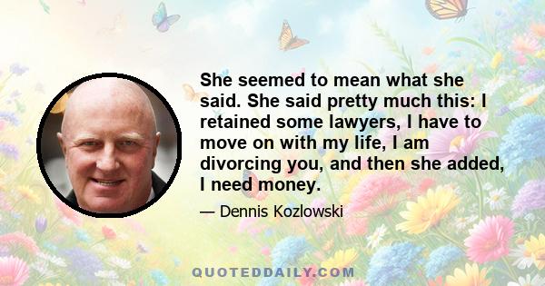 She seemed to mean what she said. She said pretty much this: I retained some lawyers, I have to move on with my life, I am divorcing you, and then she added, I need money.