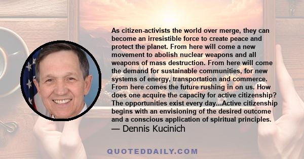 As citizen-activists the world over merge, they can become an irresistible force to create peace and protect the planet. From here will come a new movement to abolish nuclear weapons and all weapons of mass destruction. 