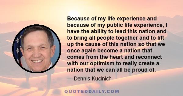 Because of my life experience and because of my public life experience, I have the ability to lead this nation and to bring all people together and to lift up the cause of this nation so that we once again become a