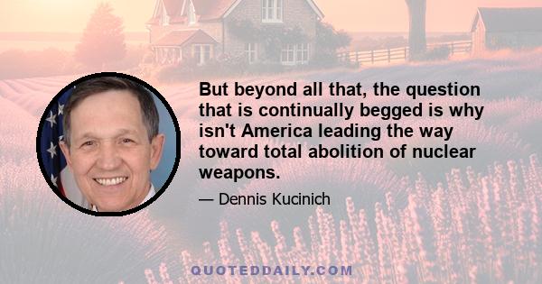 But beyond all that, the question that is continually begged is why isn't America leading the way toward total abolition of nuclear weapons.