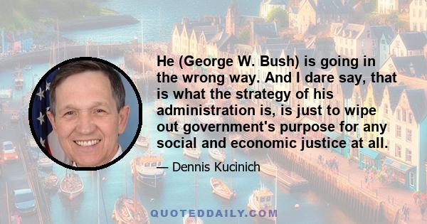 He (George W. Bush) is going in the wrong way. And I dare say, that is what the strategy of his administration is, is just to wipe out government's purpose for any social and economic justice at all.