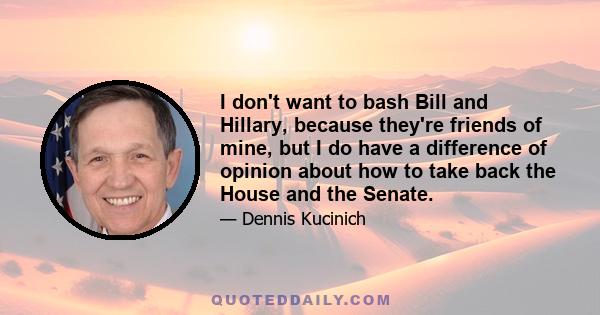 I don't want to bash Bill and Hillary, because they're friends of mine, but I do have a difference of opinion about how to take back the House and the Senate.