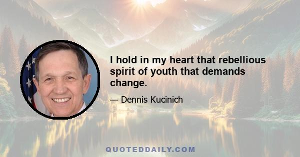 I hold in my heart that rebellious spirit of youth that demands change.