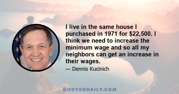 I live in the same house I purchased in 1971 for $22,500. I think we need to increase the minimum wage and so all my neighbors can get an increase in their wages.