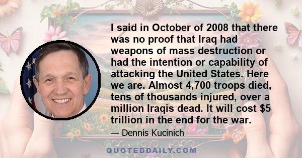 I said in October of 2008 that there was no proof that Iraq had weapons of mass destruction or had the intention or capability of attacking the United States. Here we are. Almost 4,700 troops died, tens of thousands