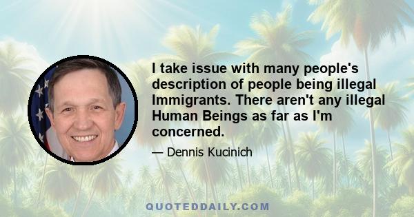 I take issue with many people's description of people being illegal Immigrants. There aren't any illegal Human Beings as far as I'm concerned.