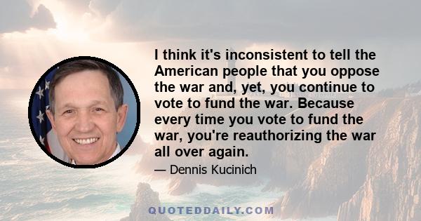 I think it's inconsistent to tell the American people that you oppose the war and, yet, you continue to vote to fund the war. Because every time you vote to fund the war, you're reauthorizing the war all over again.