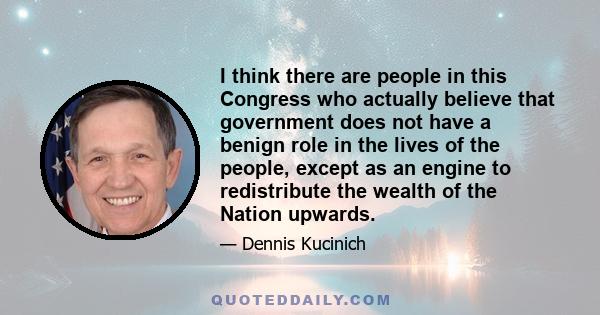 I think there are people in this Congress who actually believe that government does not have a benign role in the lives of the people, except as an engine to redistribute the wealth of the Nation upwards.