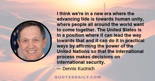 I think we're in a new era where the advancing tide is towards human unity, where people all around the world want to come together. The United States is in a position where it can lead the way towards that and it can