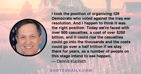 I took the position of organizing 126 Democrats who voted against the Iraq war resolution. And I happen to think it was the right position. Today we're faced with over 500 casualties, a cost of over $200 billion, and it 