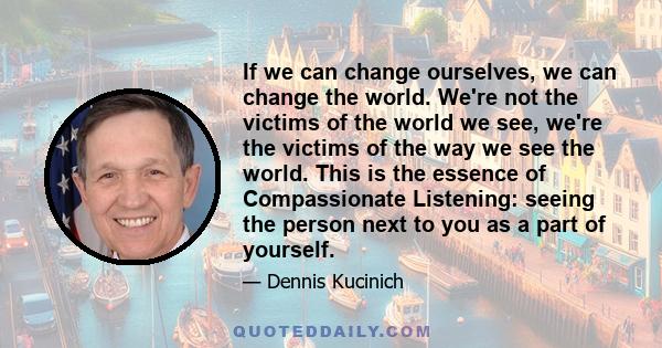 If we can change ourselves, we can change the world. We're not the victims of the world we see, we're the victims of the way we see the world. This is the essence of Compassionate Listening: seeing the person next to