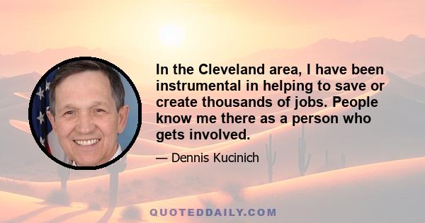 In the Cleveland area, I have been instrumental in helping to save or create thousands of jobs. People know me there as a person who gets involved.