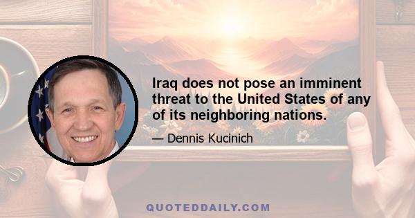 Iraq does not pose an imminent threat to the United States of any of its neighboring nations.