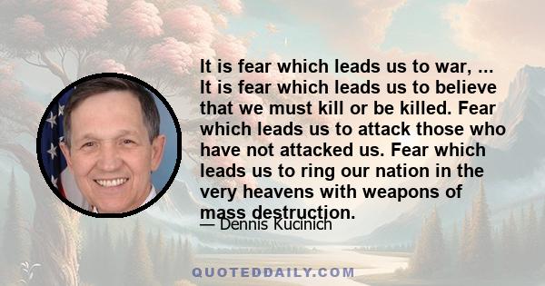 It is fear which leads us to war, ... It is fear which leads us to believe that we must kill or be killed. Fear which leads us to attack those who have not attacked us. Fear which leads us to ring our nation in the very 