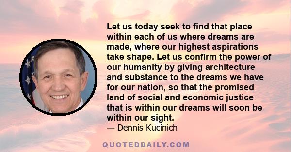 Let us today seek to find that place within each of us where dreams are made, where our highest aspirations take shape. Let us confirm the power of our humanity by giving architecture and substance to the dreams we have 