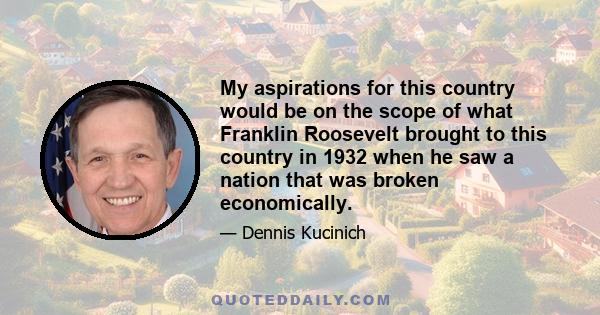 My aspirations for this country would be on the scope of what Franklin Roosevelt brought to this country in 1932 when he saw a nation that was broken economically.