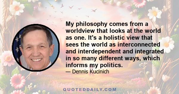 My philosophy comes from a worldview that looks at the world as one. It's a holistic view that sees the world as interconnected and interdependent and integrated in so many different ways, which informs my politics.