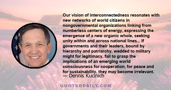 Our vision of interconnectedness resonates with new networks of world citizens in nongovernmental organizations linking from numberless centers of energy, expressing the emergence of a new organic whole, seeking unity