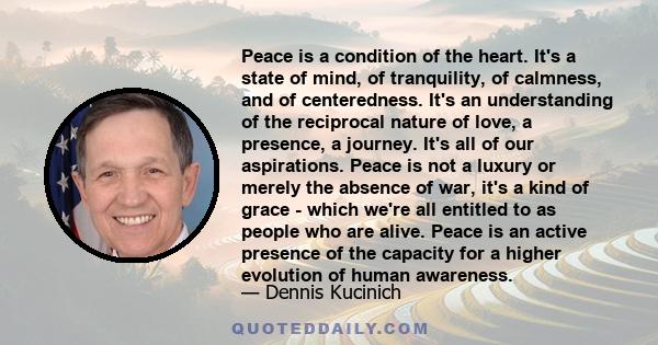 Peace is a condition of the heart. It's a state of mind, of tranquility, of calmness, and of centeredness. It's an understanding of the reciprocal nature of love, a presence, a journey. It's all of our aspirations.