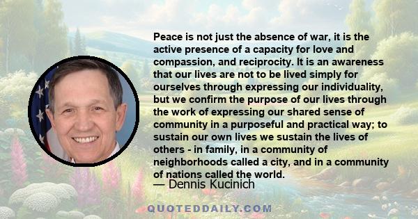 Peace is not just the absence of war, it is the active presence of a capacity for love and compassion, and reciprocity. It is an awareness that our lives are not to be lived simply for ourselves through expressing our