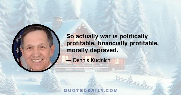 So actually war is politically profitable, financially profitable, morally depraved.