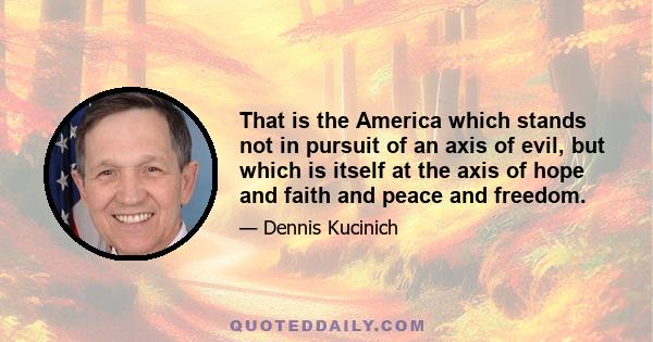 That is the America which stands not in pursuit of an axis of evil, but which is itself at the axis of hope and faith and peace and freedom.