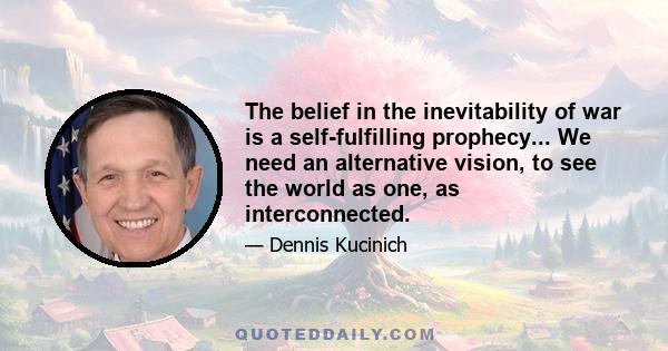 The belief in the inevitability of war is a self-fulfilling prophecy... We need an alternative vision, to see the world as one, as interconnected.