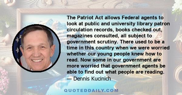 The Patriot Act allows Federal agents to look at public and university library patron circulation records, books checked out, magazines consulted, all subject to government scrutiny. There used to be a time in this