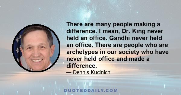 There are many people making a difference. I mean, Dr. King never held an office. Gandhi never held an office. There are people who are archetypes in our society who have never held office and made a difference.