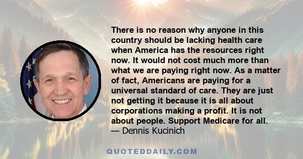 There is no reason why anyone in this country should be lacking health care when America has the resources right now. It would not cost much more than what we are paying right now. As a matter of fact, Americans are